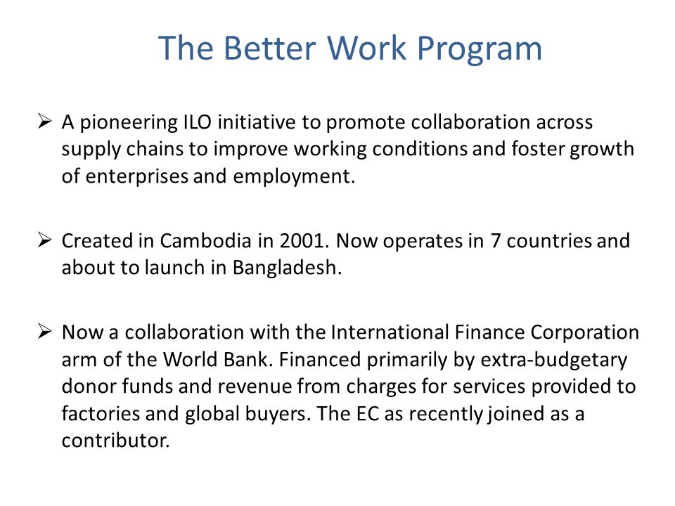 The Better Work Program  A pioneering ILO initiative to promote collaboration across supply chains to improve working conditions and foster growth of enterprises and employment.