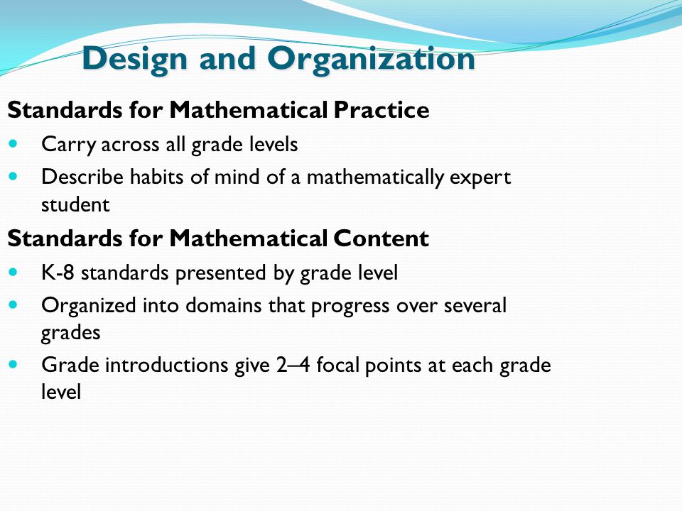 Design and Organization Standards for Mathematical Practice Carry across all grade levels Describe habits of mind of a mathematically expert student Standards for Mathematical Content K-8 standards presented by grade level Organized into domains that progress over several grades Grade introductions give 2–4 focal points at each grade level