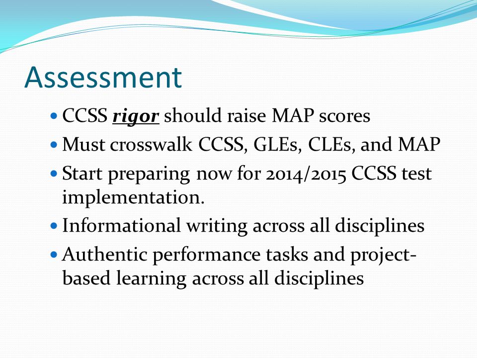 Assessment CCSS rigor should raise MAP scores Must crosswalk CCSS, GLEs, CLEs, and MAP Start preparing now for 2014/2015 CCSS test implementation.