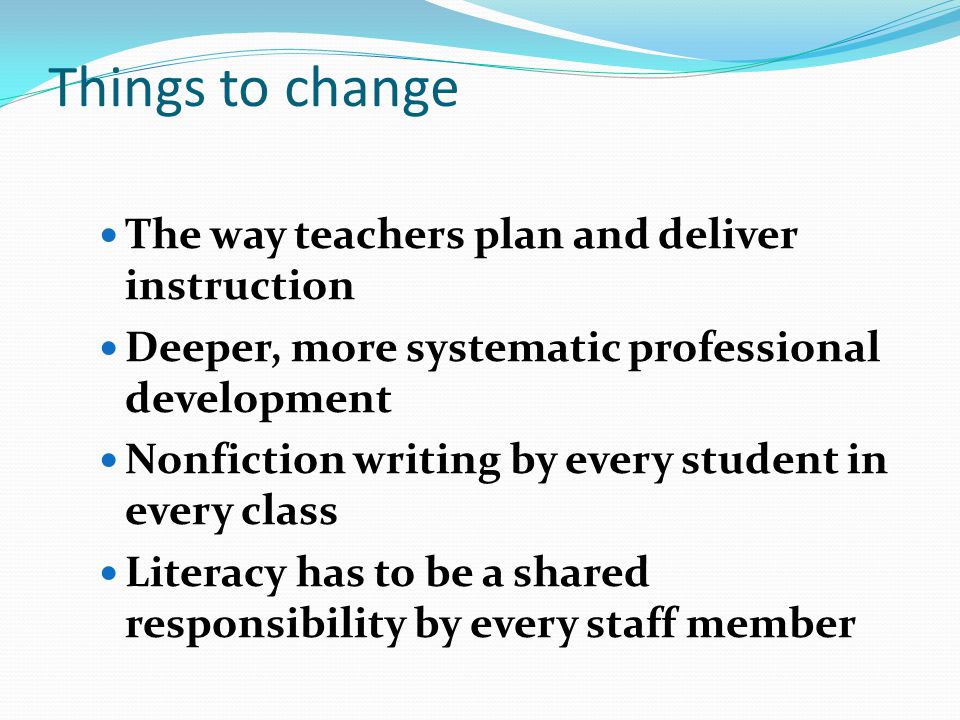 Things to change The way teachers plan and deliver instruction Deeper, more systematic professional development Nonfiction writing by every student in every class Literacy has to be a shared responsibility by every staff member