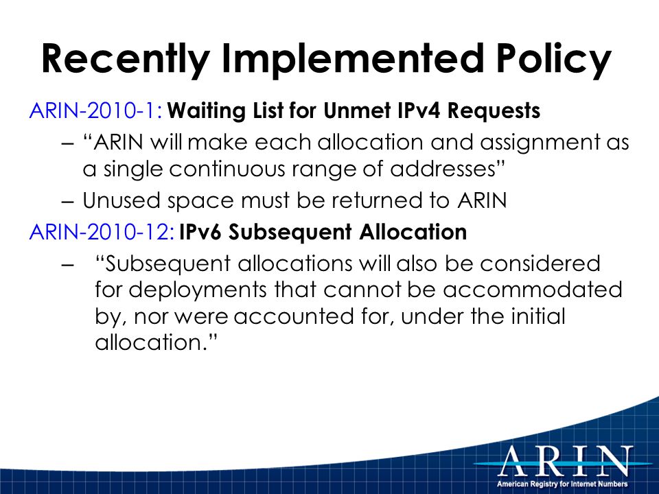 Recently Implemented Policy ARIN : Waiting List for Unmet IPv4 Requests – ARIN will make each allocation and assignment as a single continuous range of addresses – Unused space must be returned to ARIN ARIN : IPv6 Subsequent Allocation – Subsequent allocations will also be considered for deployments that cannot be accommodated by, nor were accounted for, under the initial allocation.