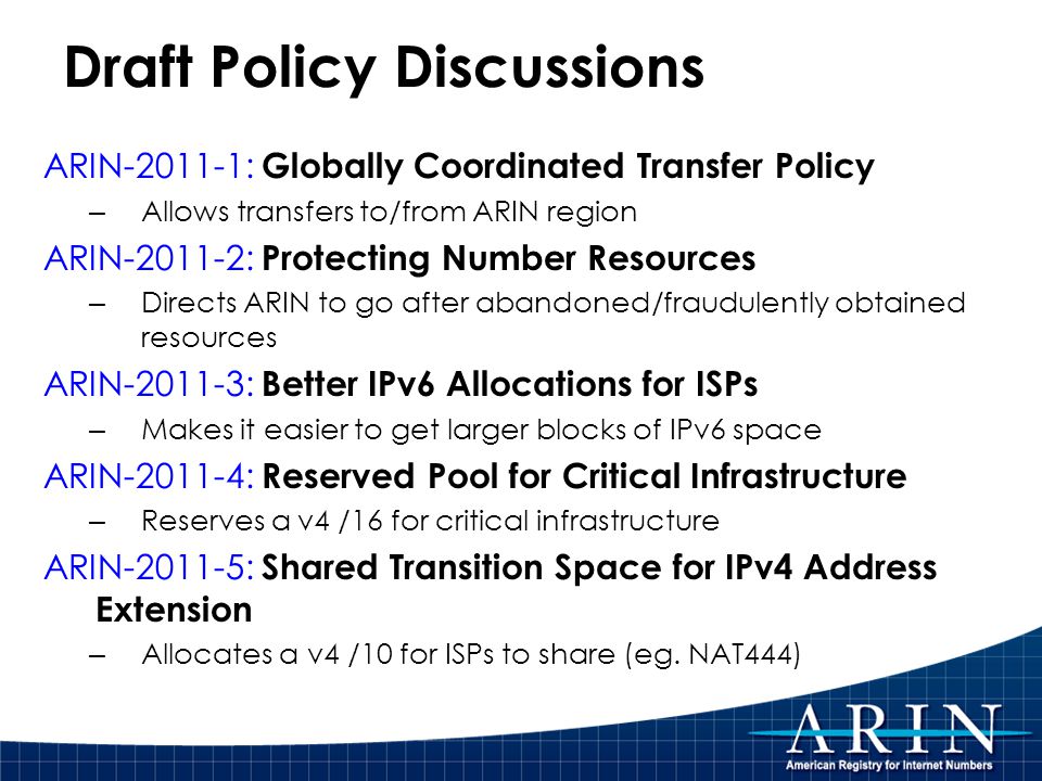 Draft Policy Discussions ARIN : Globally Coordinated Transfer Policy – Allows transfers to/from ARIN region ARIN : Protecting Number Resources – Directs ARIN to go after abandoned/fraudulently obtained resources ARIN : Better IPv6 Allocations for ISPs – Makes it easier to get larger blocks of IPv6 space ARIN : Reserved Pool for Critical Infrastructure – Reserves a v4 /16 for critical infrastructure ARIN : Shared Transition Space for IPv4 Address Extension – Allocates a v4 /10 for ISPs to share (eg.