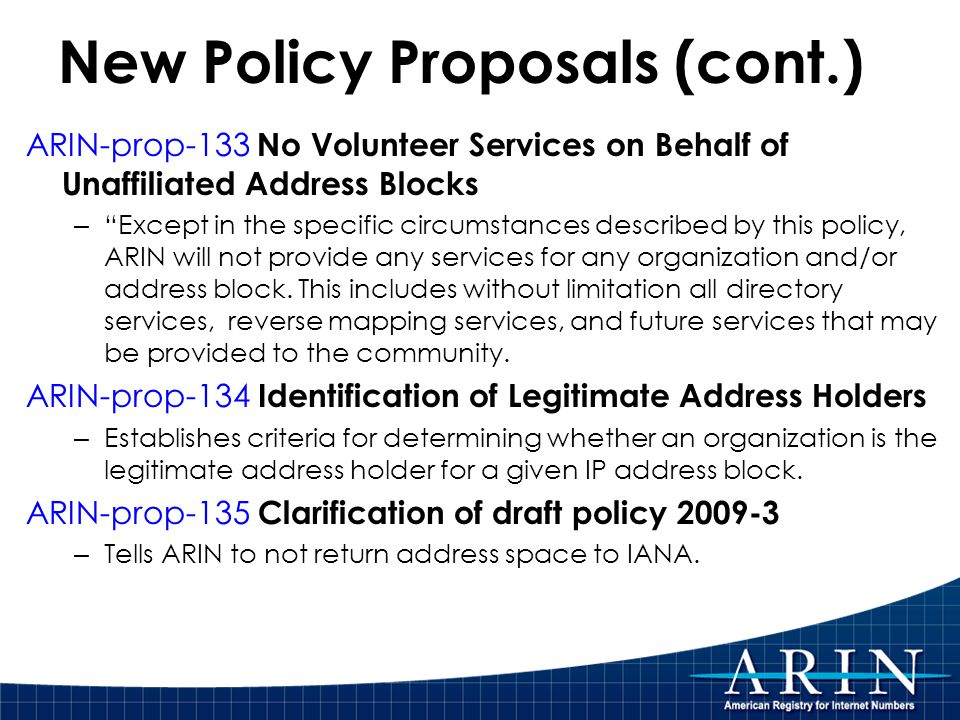New Policy Proposals (cont.) ARIN-prop-133 No Volunteer Services on Behalf of Unaffiliated Address Blocks – Except in the specific circumstances described by this policy, ARIN will not provide any services for any organization and/or address block.