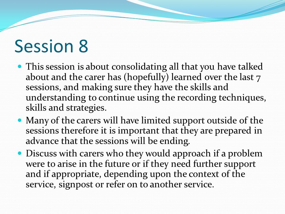 Session 8 This session is about consolidating all that you have talked about and the carer has (hopefully) learned over the last 7 sessions, and making sure they have the skills and understanding to continue using the recording techniques, skills and strategies.