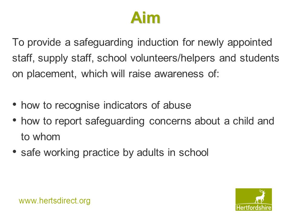 Aim To provide a safeguarding induction for newly appointed staff, supply staff, school volunteers/helpers and students on placement, which will raise awareness of: how to recognise indicators of abuse how to report safeguarding concerns about a child and to whom safe working practice by adults in school