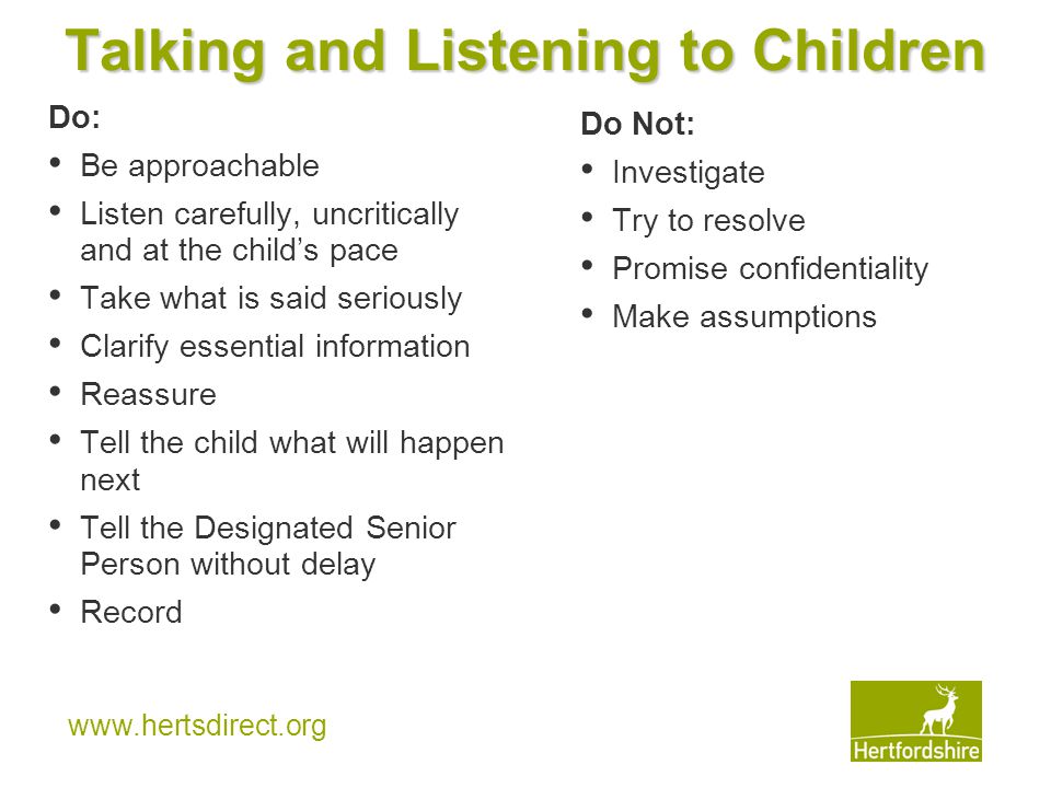 Talking and Listening to Children Do: Be approachable Listen carefully, uncritically and at the child’s pace Take what is said seriously Clarify essential information Reassure Tell the child what will happen next Tell the Designated Senior Person without delay Record Do Not: Investigate Try to resolve Promise confidentiality Make assumptions