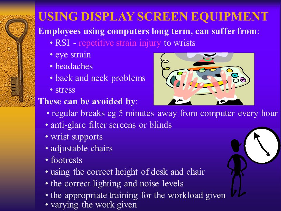 USING DISPLAY SCREEN EQUIPMENT Employees using computers long term, can suffer from: RSI- repetitive strain injury to wrists eye strain headaches back and neck problems stress These can be avoided by: regular breaks eg 5 minutes away from computer every hour anti-glare filter screens or blinds wrist supports adjustable chairs footrests using the correct height of desk and chair the correct lighting and noise levels the appropriate training for the workload given varying the work given