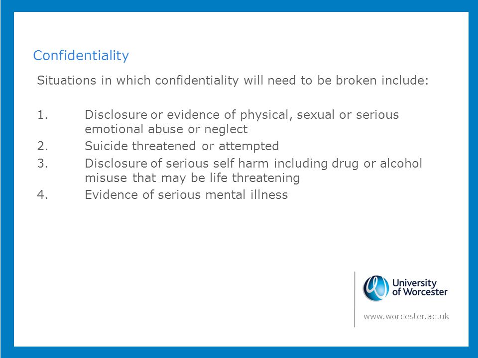 Confidentiality Situations in which confidentiality will need to be broken include: 1.Disclosure or evidence of physical, sexual or serious emotional abuse or neglect 2.Suicide threatened or attempted 3.Disclosure of serious self harm including drug or alcohol misuse that may be life threatening 4.Evidence of serious mental illness