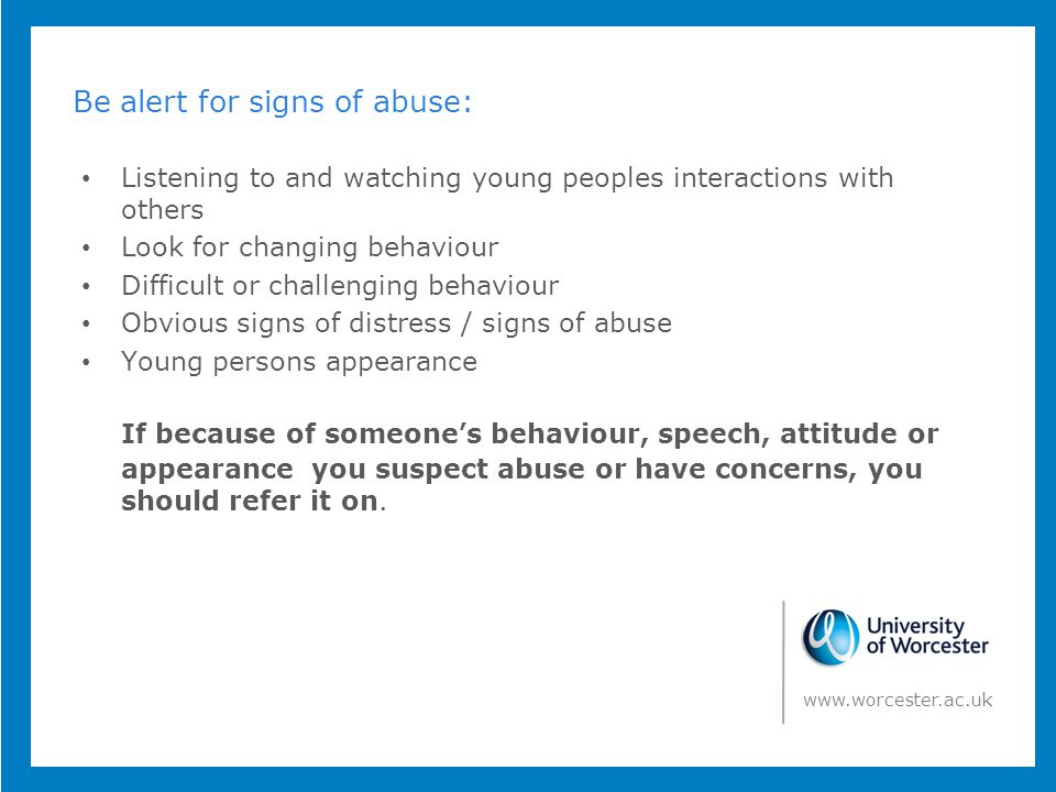 Be alert for signs of abuse: Listening to and watching young peoples interactions with others Look for changing behaviour Difficult or challenging behaviour Obvious signs of distress / signs of abuse Young persons appearance If because of someone’s behaviour, speech, attitude or appearance you suspect abuse or have concerns, you should refer it on.