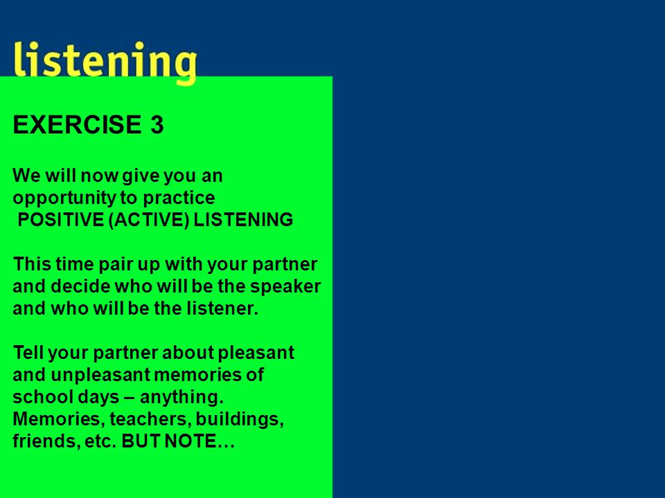 We will now give you an opportunity to practice POSITIVE (ACTIVE) LISTENING This time pair up with your partner and decide who will be the speaker and who will be the listener.