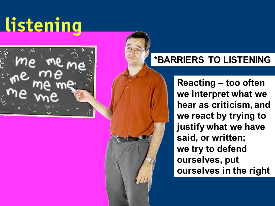 Reacting – too often we interpret what we hear as criticism, and we react by trying to justify what we have said, or written; we try to defend ourselves, put ourselves in the right *BARRIERS TO LISTENING