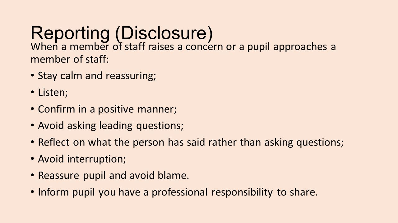 Reporting (Disclosure) When a member of staff raises a concern or a pupil approaches a member of staff: Stay calm and reassuring; Listen; Confirm in a positive manner; Avoid asking leading questions; Reflect on what the person has said rather than asking questions; Avoid interruption; Reassure pupil and avoid blame.