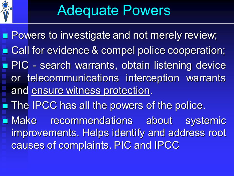 Adequate Powers Powers to investigate and not merely review; Powers to investigate and not merely review; Call for evidence & compel police cooperation; Call for evidence & compel police cooperation; PIC - search warrants, obtain listening device or telecommunications interception warrants and ensure witness protection.