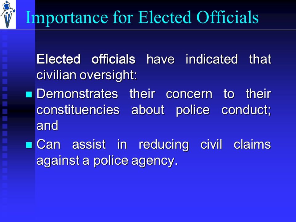 Importance for Elected Officials Elected officials have indicated that civilian oversight: Demonstrates their concern to their constituencies about police conduct; and Demonstrates their concern to their constituencies about police conduct; and Can assist in reducing civil claims against a police agency.