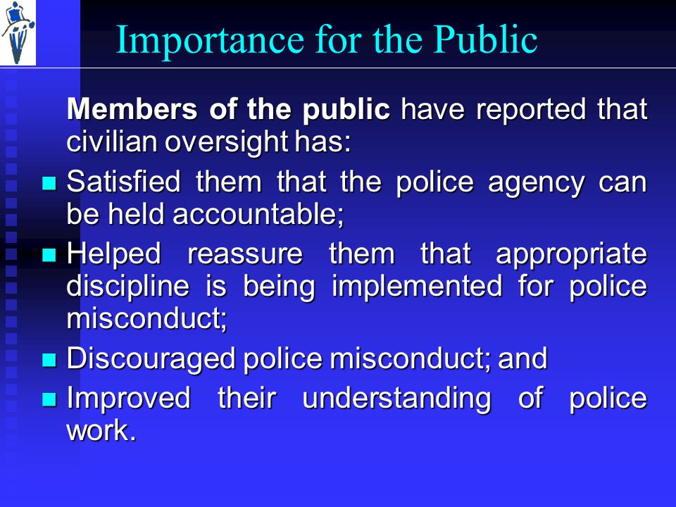 Importance for the Public Members of the public have reported that civilian oversight has: Satisfied them that the police agency can be held accountable; Satisfied them that the police agency can be held accountable; Helped reassure them that appropriate discipline is being implemented for police misconduct; Helped reassure them that appropriate discipline is being implemented for police misconduct; Discouraged police misconduct; and Discouraged police misconduct; and Improved their understanding of police work.