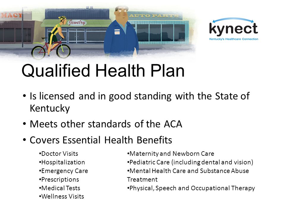 Qualified Health Plan Is licensed and in good standing with the State of Kentucky Meets other standards of the ACA Covers Essential Health Benefits Doctor Visits Hospitalization Emergency Care Prescriptions Medical Tests Wellness Visits Maternity and Newborn Care Pediatric Care (including dental and vision) Mental Health Care and Substance Abuse Treatment Physical, Speech and Occupational Therapy
