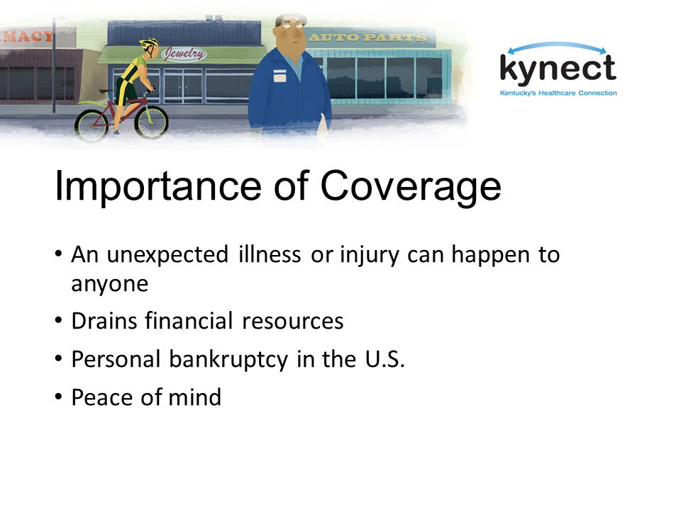 Importance of Coverage An unexpected illness or injury can happen to anyone Drains financial resources Personal bankruptcy in the U.S.