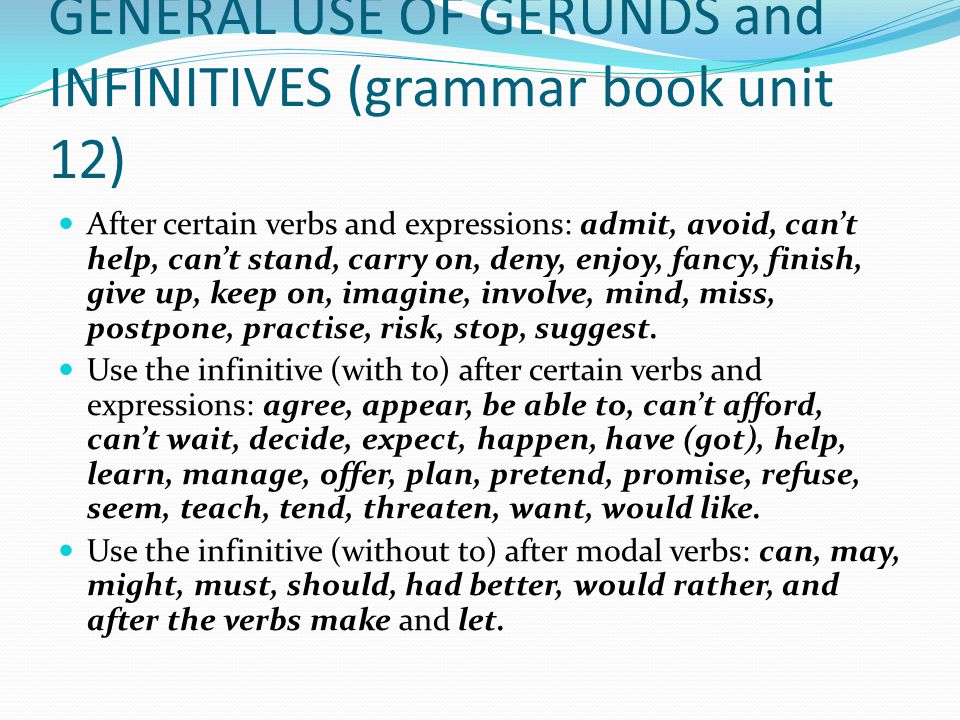 GENERAL USE OF GERUNDS and INFINITIVES (grammar book unit 12) After certain verbs and expressions: admit, avoid, can’t help, can’t stand, carry on, deny, enjoy, fancy, finish, give up, keep on, imagine, involve, mind, miss, postpone, practise, risk, stop, suggest.