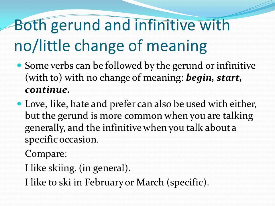 Both gerund and infinitive with no/little change of meaning Some verbs can be followed by the gerund or infinitive (with to) with no change of meaning: begin, start, continue.