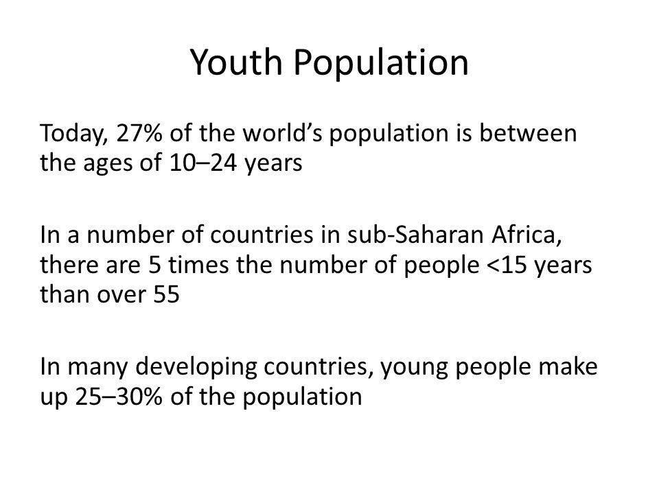 Youth Population Today, 27% of the world’s population is between the ages of 10–24 years In a number of countries in sub-Saharan Africa, there are 5 times the number of people <15 years than over 55 In many developing countries, young people make up 25–30% of the population