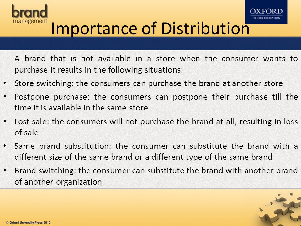 Importance of Distribution A brand that is not available in a store when the consumer wants to purchase it results in the following situations: Store switching: the consumers can purchase the brand at another store Postpone purchase: the consumers can postpone their purchase till the time it is available in the same store Lost sale: the consumers will not purchase the brand at all, resulting in loss of sale Same brand substitution: the consumer can substitute the brand with a different size of the same brand or a different type of the same brand Brand switching: the consumer can substitute the brand with another brand of another organization.