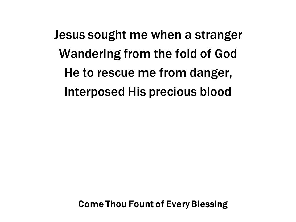 Come Thou Fount of Every Blessing Jesus sought me when a stranger Wandering from the fold of God He to rescue me from danger, Interposed His precious blood