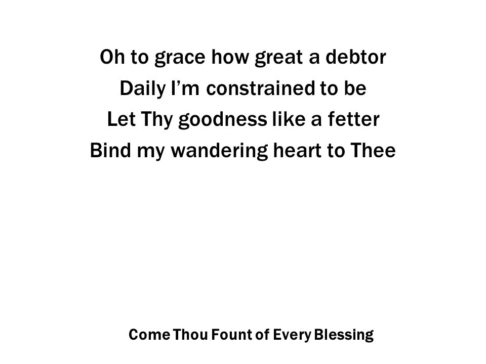 Come Thou Fount of Every Blessing Oh to grace how great a debtor Daily I’m constrained to be Let Thy goodness like a fetter Bind my wandering heart to Thee