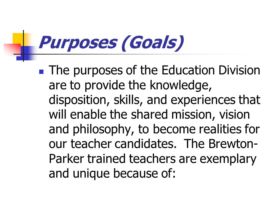 Purposes (Goals) The purposes of the Education Division are to provide the knowledge, disposition, skills, and experiences that will enable the shared mission, vision and philosophy, to become realities for our teacher candidates.