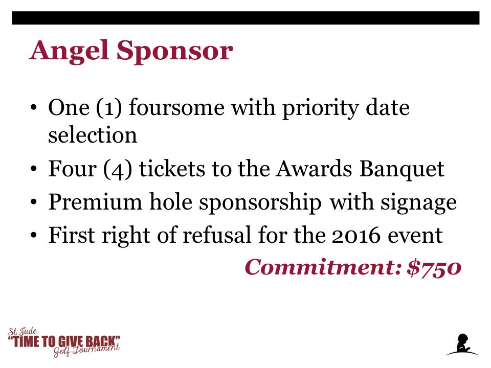 Angel Sponsor One (1) foursome with priority date selection Four (4) tickets to the Awards Banquet Premium hole sponsorship with signage First right of refusal for the 2016 event Commitment: $750