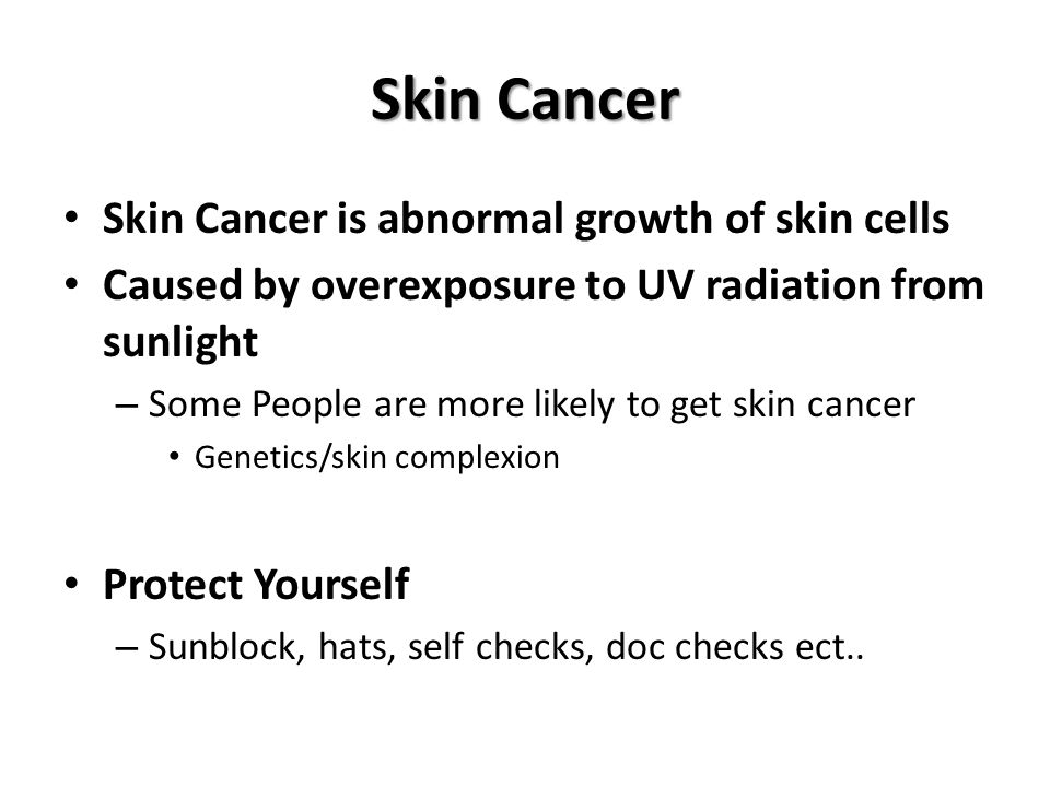 Skin Cancer Skin Cancer is abnormal growth of skin cells Caused by overexposure to UV radiation from sunlight – Some People are more likely to get skin cancer Genetics/skin complexion Protect Yourself – Sunblock, hats, self checks, doc checks ect..