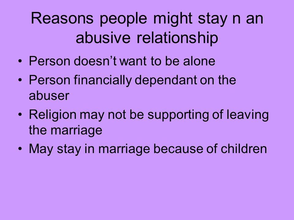 Reasons people might stay n an abusive relationship Person doesn’t want to be alone Person financially dependant on the abuser Religion may not be supporting of leaving the marriage May stay in marriage because of children