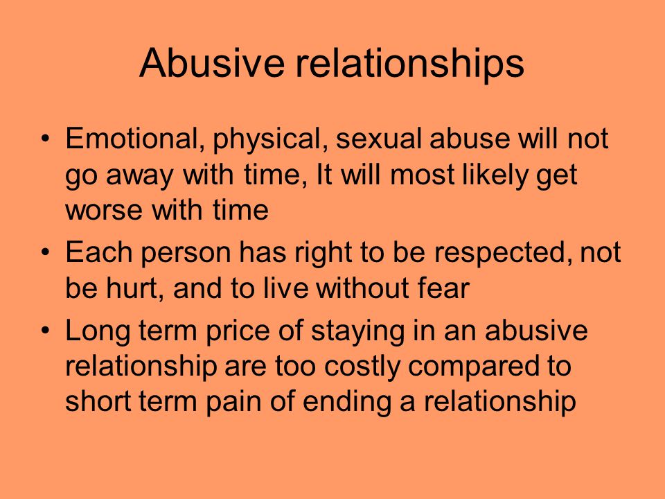 Abusive relationships Emotional, physical, sexual abuse will not go away with time, It will most likely get worse with time Each person has right to be respected, not be hurt, and to live without fear Long term price of staying in an abusive relationship are too costly compared to short term pain of ending a relationship