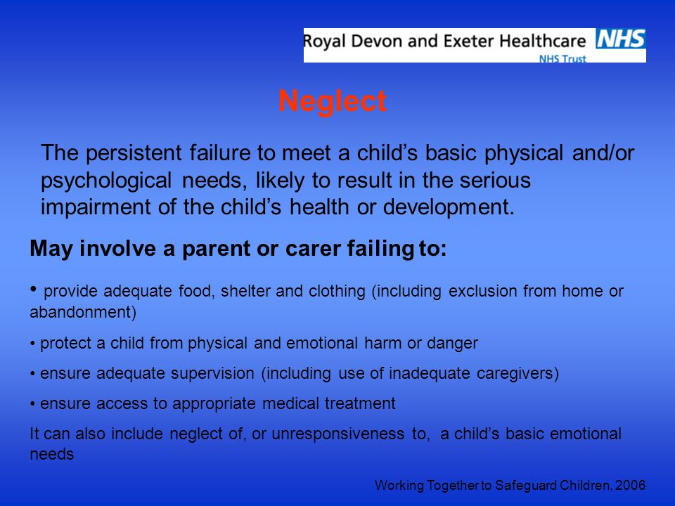 Neglect The persistent failure to meet a child’s basic physical and/or psychological needs, likely to result in the serious impairment of the child’s health or development.