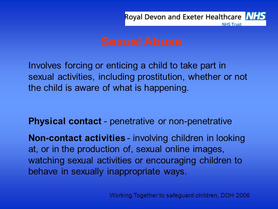 Sexual Abuse Involves forcing or enticing a child to take part in sexual activities, including prostitution, whether or not the child is aware of what is happening.