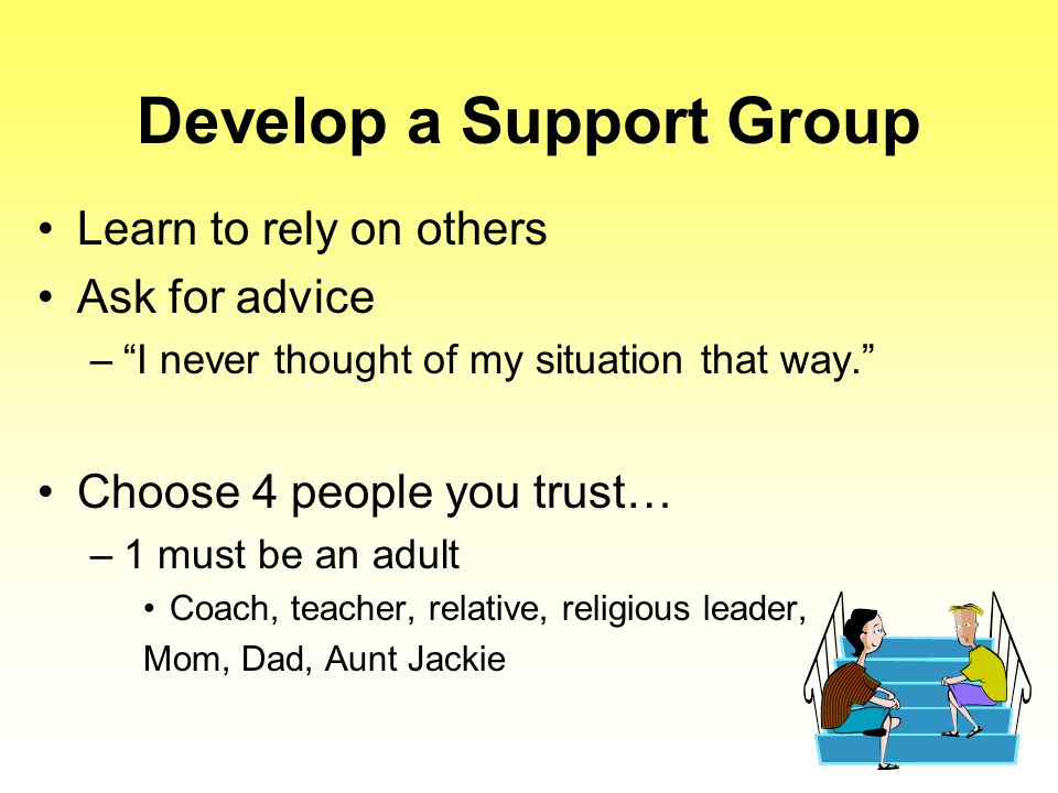 Develop a Support Group Learn to rely on others Ask for advice – I never thought of my situation that way. Choose 4 people you trust… –1 must be an adult Coach, teacher, relative, religious leader, Mom, Dad, Aunt Jackie