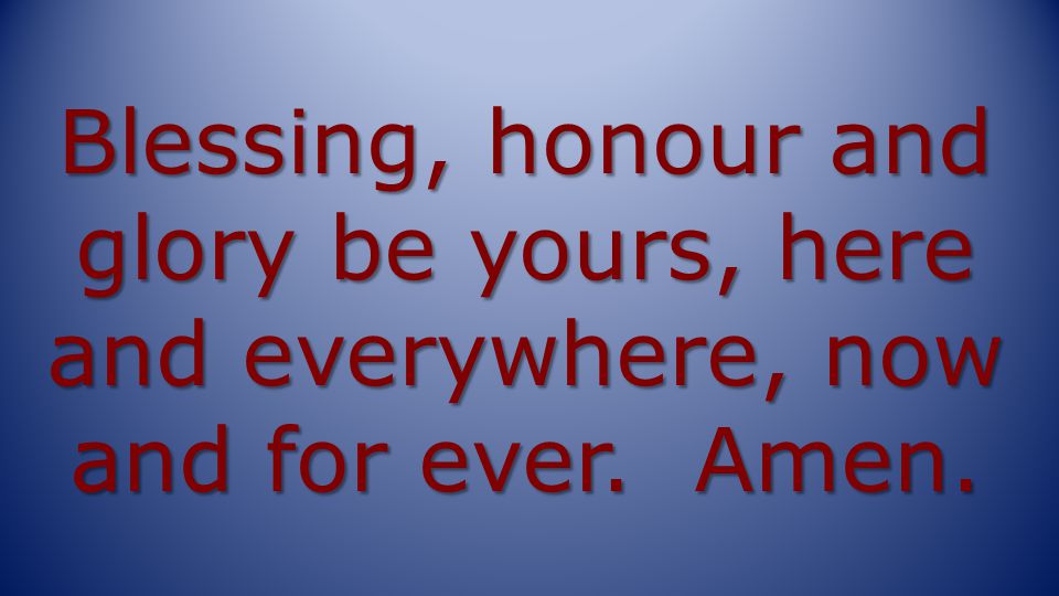 Blessing, honour and glory be yours, here and everywhere, now and for ever. Amen.