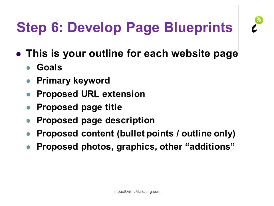 Step 6: Develop Page Blueprints This is your outline for each website page Goals Primary keyword Proposed URL extension Proposed page title Proposed page description Proposed content (bullet points / outline only) Proposed photos, graphics, other additions ImpactOnlineMarketing.com