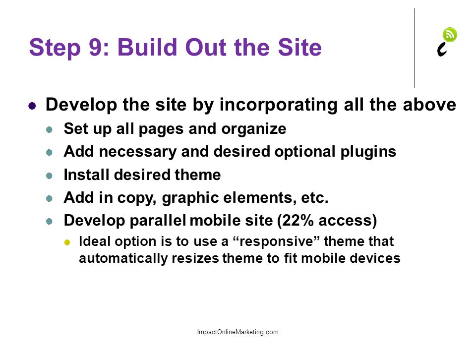 Step 9: Build Out the Site Develop the site by incorporating all the above Set up all pages and organize Add necessary and desired optional plugins Install desired theme Add in copy, graphic elements, etc.