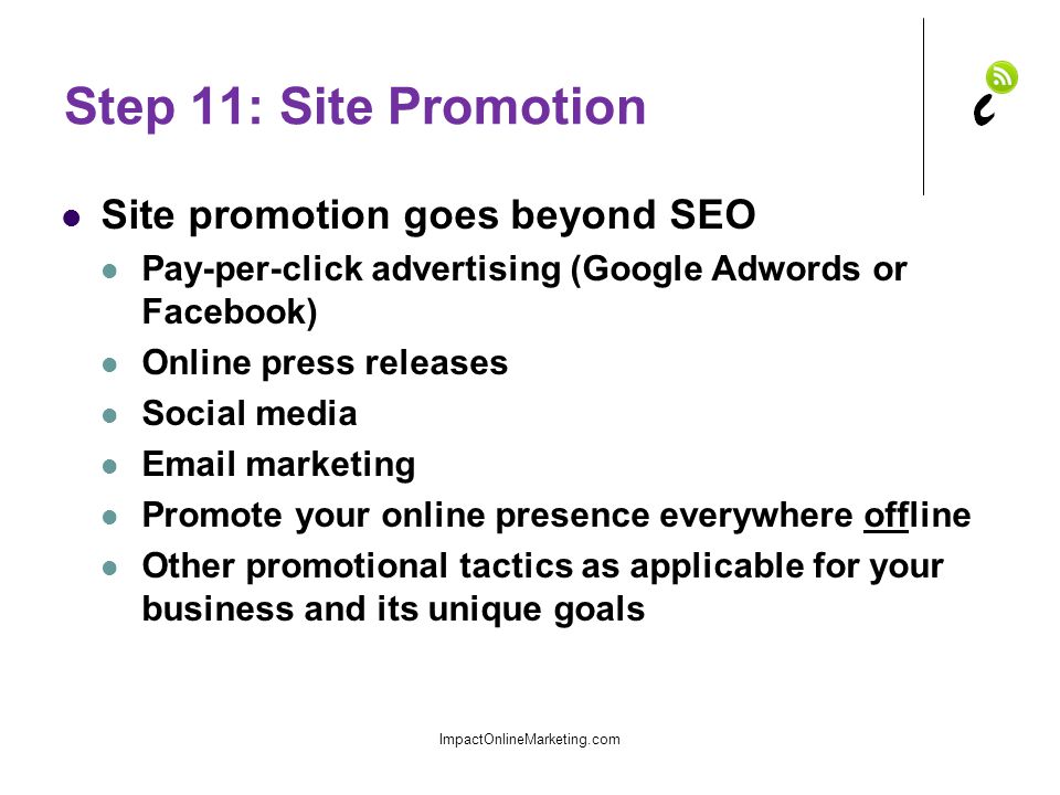 Step 11: Site Promotion Site promotion goes beyond SEO Pay-per-click advertising (Google Adwords or Facebook) Online press releases Social media  marketing Promote your online presence everywhere offline Other promotional tactics as applicable for your business and its unique goals ImpactOnlineMarketing.com
