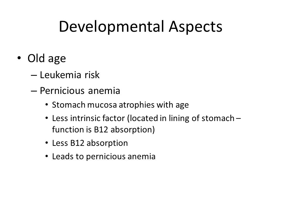 Developmental Aspects Old age – Leukemia risk – Pernicious anemia Stomach mucosa atrophies with age Less intrinsic factor (located in lining of stomach – function is B12 absorption) Less B12 absorption Leads to pernicious anemia