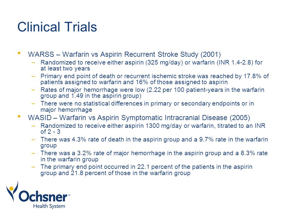 Clinical Trials WARSS – Warfarin vs Aspirin Recurrent Stroke Study (2001) –Randomized to receive either aspirin (325 mg/day) or warfarin (INR ) for at least two years –Primary end point of death or recurrent ischemic stroke was reached by 17.8% of patients assigned to warfarin and 16% of those assigned to aspirin –Rates of major hemorrhage were low (2.22 per 100 patient-years in the warfarin group and 1.49 in the aspirin group) –There were no statistical differences in primary or secondary endpoints or in major hemorrhage WASID – Warfarin vs Aspirin Symptomatic Intracranial Disease (2005) –Randomized to receive either aspirin 1300 mg/day or warfarin, titrated to an INR of –There was 4.3% rate of death in the aspirin group and a 9.7% rate in the warfarin group –There was a 3.2% rate of major hemorrhage in the aspirin group and a 8.3% rate in the warfarin group –The primary end point occurred in 22.1 percent of the patients in the aspirin group and 21.8 percent of those in the warfarin group