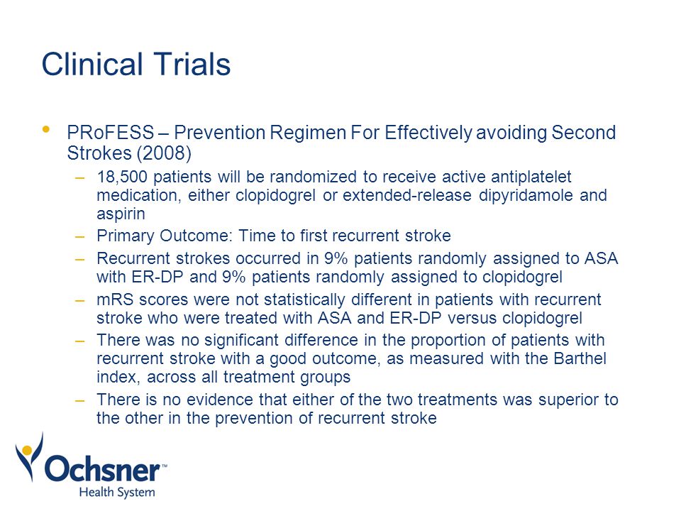 Clinical Trials PRoFESS – Prevention Regimen For Effectively avoiding Second Strokes (2008) –18,500 patients will be randomized to receive active antiplatelet medication, either clopidogrel or extended-release dipyridamole and aspirin –Primary Outcome: Time to first recurrent stroke –Recurrent strokes occurred in 9% patients randomly assigned to ASA with ER-DP and 9% patients randomly assigned to clopidogrel –mRS scores were not statistically different in patients with recurrent stroke who were treated with ASA and ER-DP versus clopidogrel –There was no significant difference in the proportion of patients with recurrent stroke with a good outcome, as measured with the Barthel index, across all treatment groups –There is no evidence that either of the two treatments was superior to the other in the prevention of recurrent stroke