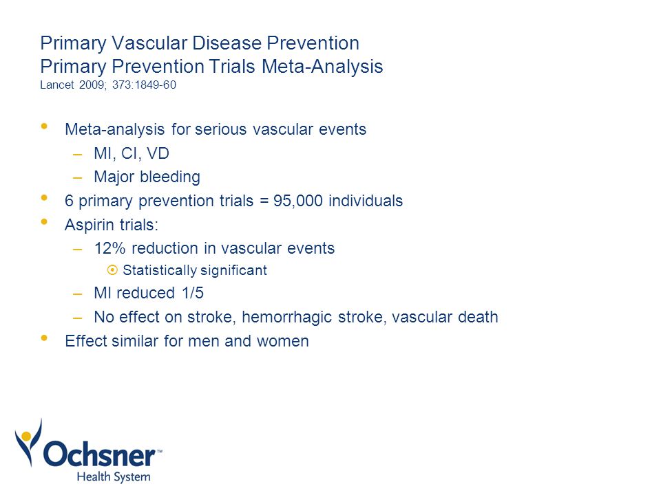 Primary Vascular Disease Prevention Primary Prevention Trials Meta-Analysis Lancet 2009; 373: Meta-analysis for serious vascular events –MI, CI, VD –Major bleeding 6 primary prevention trials = 95,000 individuals Aspirin trials: –12% reduction in vascular events  Statistically significant –MI reduced 1/5 –No effect on stroke, hemorrhagic stroke, vascular death Effect similar for men and women
