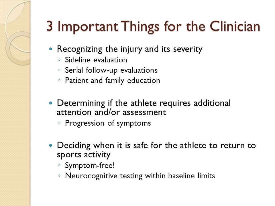 3 Important Things for the Clinician Recognizing the injury and its severity ◦ Sideline evaluation ◦ Serial follow-up evaluations ◦ Patient and family education Determining if the athlete requires additional attention and/or assessment ◦ Progression of symptoms Deciding when it is safe for the athlete to return to sports activity ◦ Symptom-free.
