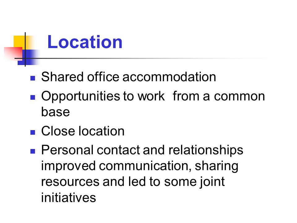 Location Shared office accommodation Opportunities to work from a common base Close location Personal contact and relationships improved communication, sharing resources and led to some joint initiatives