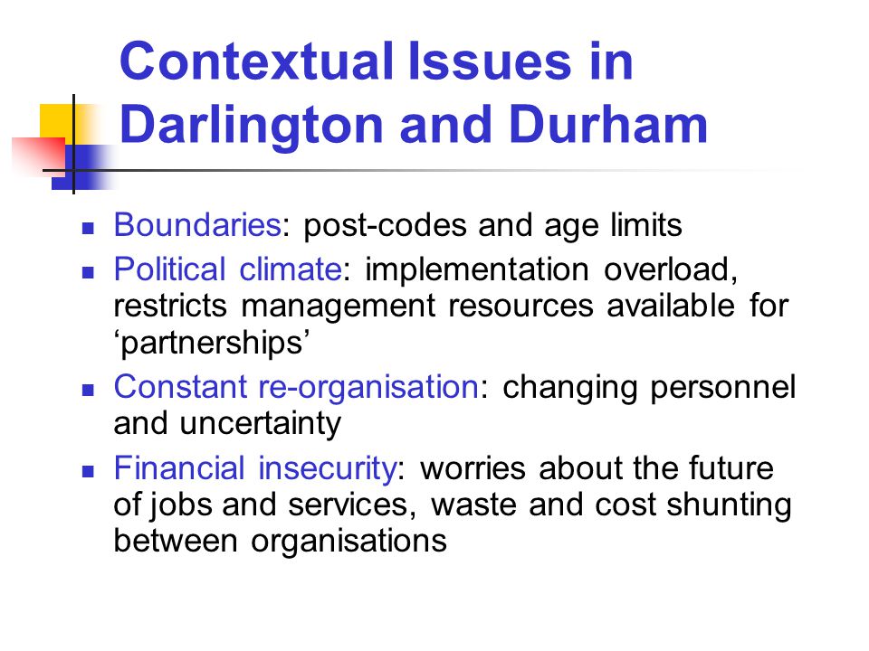 Contextual Issues in Darlington and Durham Boundaries: post-codes and age limits Political climate: implementation overload, restricts management resources available for ‘partnerships’ Constant re-organisation: changing personnel and uncertainty Financial insecurity: worries about the future of jobs and services, waste and cost shunting between organisations