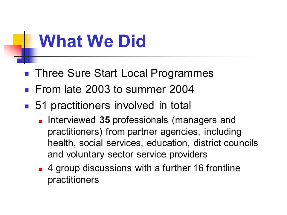 What We Did Three Sure Start Local Programmes From late 2003 to summer practitioners involved in total Interviewed 35 professionals (managers and practitioners) from partner agencies, including health, social services, education, district councils and voluntary sector service providers 4 group discussions with a further 16 frontline practitioners