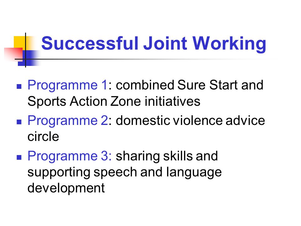 Successful Joint Working Programme 1: combined Sure Start and Sports Action Zone initiatives Programme 2: domestic violence advice circle Programme 3: sharing skills and supporting speech and language development