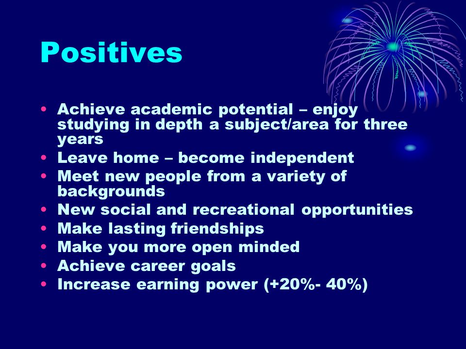 Positives Achieve academic potential – enjoy studying in depth a subject/area for three years Leave home – become independent Meet new people from a variety of backgrounds New social and recreational opportunities Make lasting friendships Make you more open minded Achieve career goals Increase earning power (+20%- 40%)