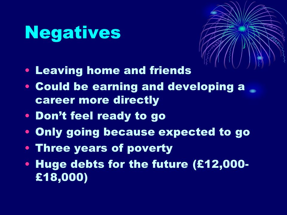 Negatives Leaving home and friends Could be earning and developing a career more directly Don’t feel ready to go Only going because expected to go Three years of poverty Huge debts for the future (£12,000- £18,000)